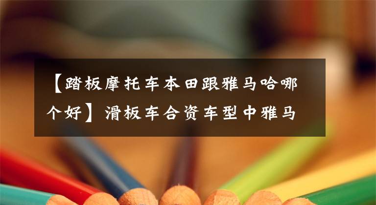 【踏板摩托车本田跟雅马哈哪个好】滑板车合资车型中雅马哈本田铃木，发动机谁更胜一筹？