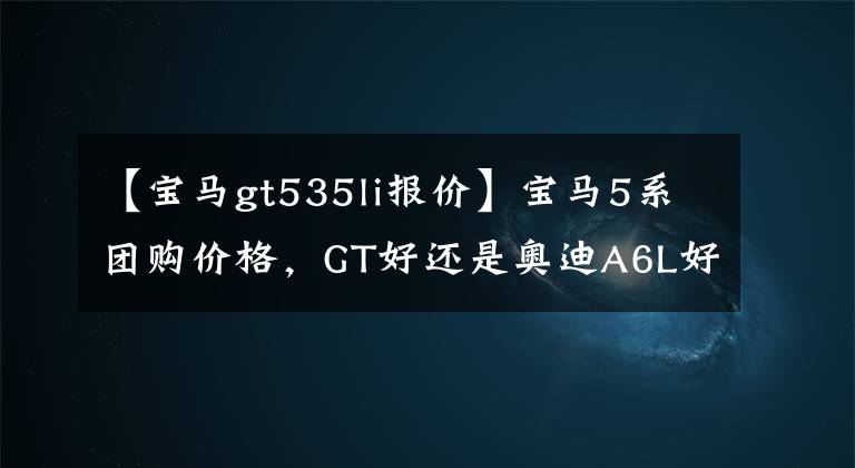 【宝马gt535li报价】宝马5系团购价格，GT好还是奥迪A6L好？