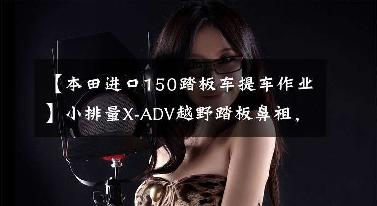 【本田进口150踏板车提车作业】小排量X-ADV越野踏板鼻祖，本田X-ADV150