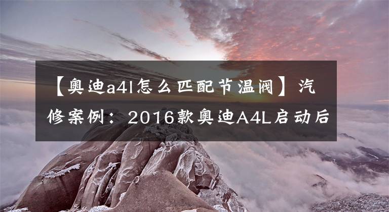 【奥迪a4l怎么匹配节温阀】汽修案例：2016款奥迪A4L启动后熄火，了解一下