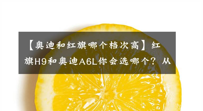 【奥迪和红旗哪个档次高】红旗H9和奥迪A6L你会选哪个？从这三点对比，国产车依然诚意满满