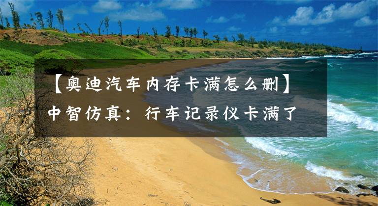 【奥迪汽车内存卡满怎么删】中智仿真：行车记录仪卡满了怎么办