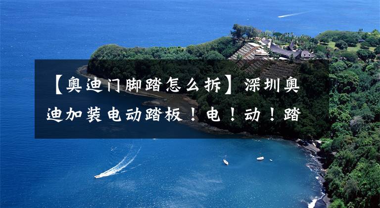 【奥迪门脚踏怎么拆】深圳奥迪加装电动踏板！电！动！踏！板！