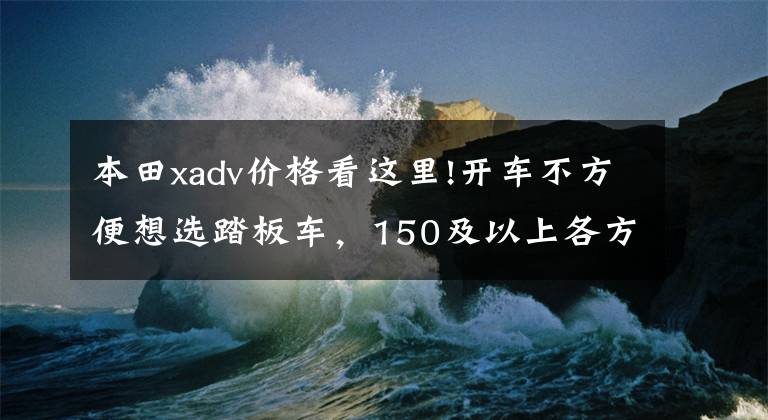 本田xadv价格看这里!开车不方便想选踏板车，150及以上各方面比较好的车型，求推荐