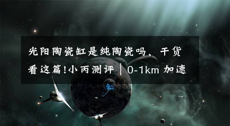 光阳陶瓷缸是纯陶瓷吗，干货看这篇!小丙测评｜0-1km 加速特辑Kymco GP 125