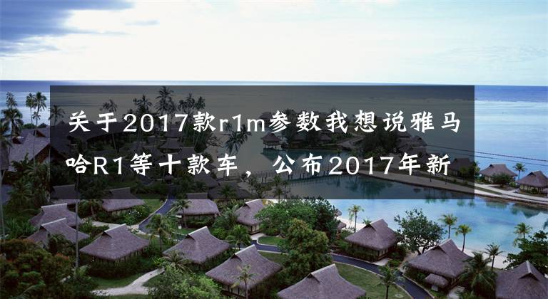 关于2017款r1m参数我想说雅马哈R1等十款车，公布2017年新造型