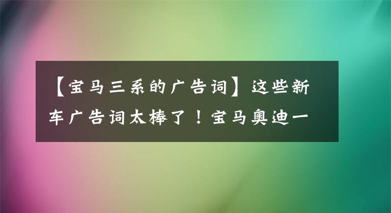 【宝马三系的广告词】这些新车广告词太棒了！宝马奥迪一看就激动