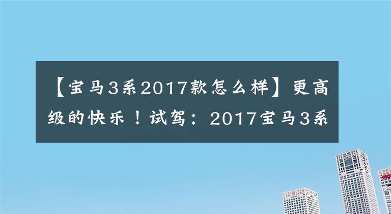 【宝马3系2017款怎么样】更高级的快乐！试驾：2017宝马3系列