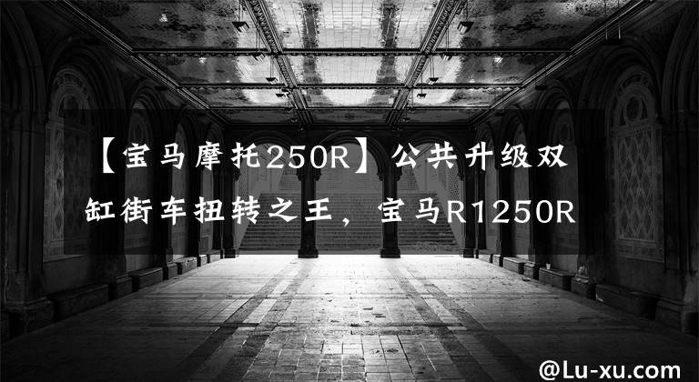 【宝马摩托250R】公共升级双缸街车扭转之王，宝马R1250R摩托车细节