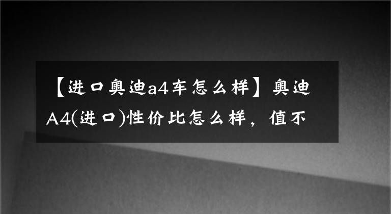 【进口奥迪a4车怎么样】奥迪A4(进口)性价比怎么样，值不值得入手？