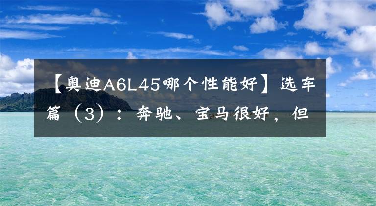 【奥迪A6L45哪个性能好】选车篇（3）：奔驰、宝马很好，但我选了奥迪——奥迪 A6L 45 尊享型