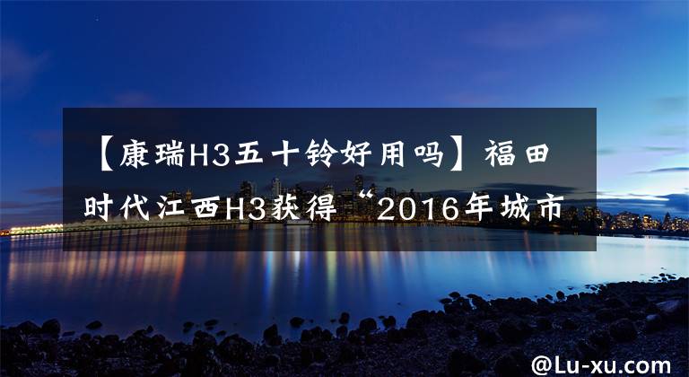 【康瑞H3五十铃好用吗】福田时代江西H3获得“2016年城市物流轻卡”大奖。