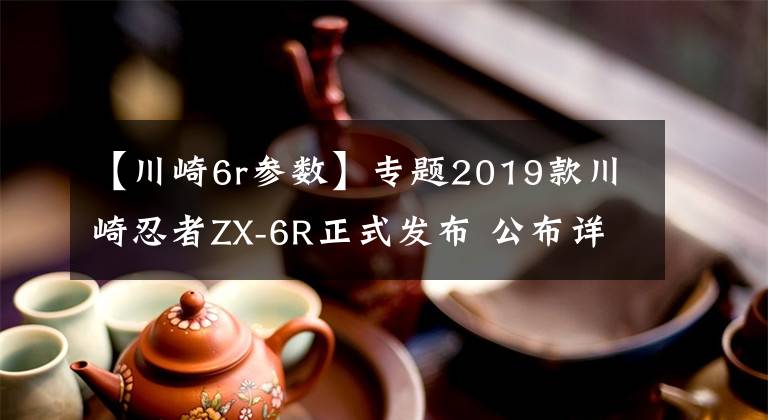 【川崎6r参数】专题2019款川崎忍者ZX-6R正式发布 公布详细规格参数 新老款车型对比