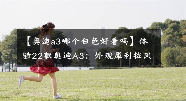 【奥迪a3哪个白色好看吗】体验22款奥迪A3：外观犀利拉风，内饰精致豪华，20.31万