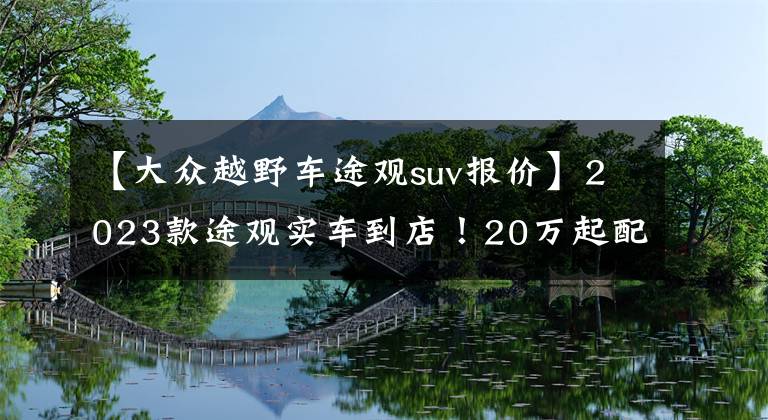 【大众越野车途观suv报价】2023款途观实车到店！20万起配全新立体外观，标配2.0T+8AT，帅气