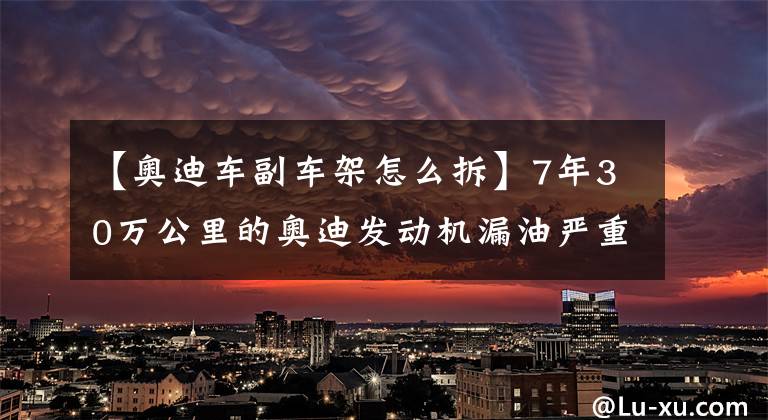 【奥迪车副车架怎么拆】7年30万公里的奥迪发动机漏油严重，不到1000公里就会少1升机油！