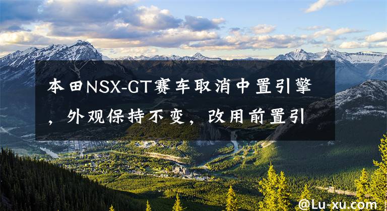 本田NSX-GT赛车取消中置引擎，外观保持不变，改用前置引擎