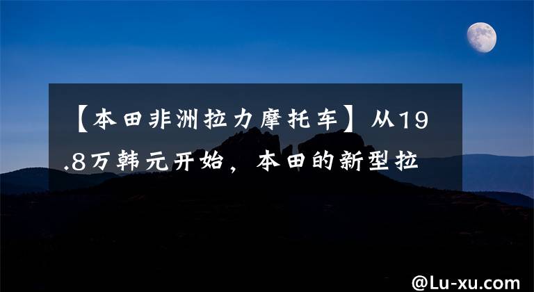 【本田非洲拉力摩托车】从19.8万韩元开始，本田的新型拉力赛不是成双成对的，而是1100国内上市、江鸟等顶级ADV。