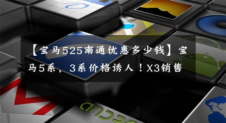 【宝马525南通优惠多少钱】宝马5系，3系价格诱人！X3销售暴涨，网民：没想到折扣这么大