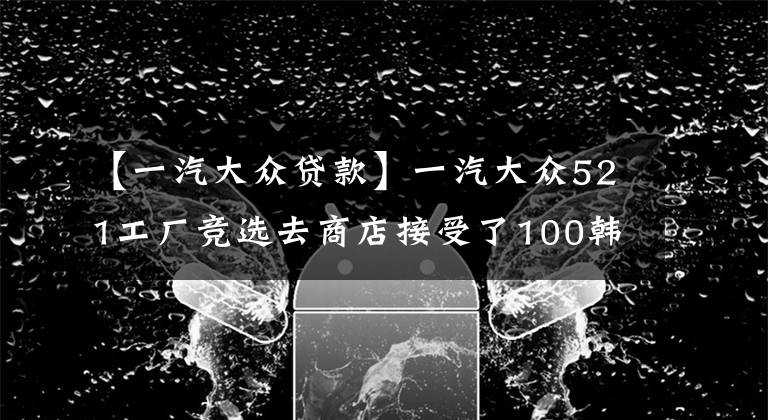 【一汽大众贷款】一汽大众521工厂竞选去商店接受了100韩元的礼遇