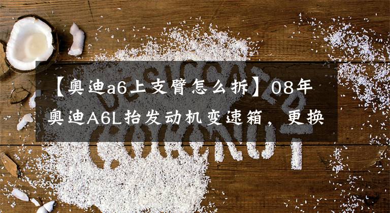 【奥迪a6上支臂怎么拆】08年奥迪A6L抬发动机变速箱，更换全车油封，更换上下支臂等