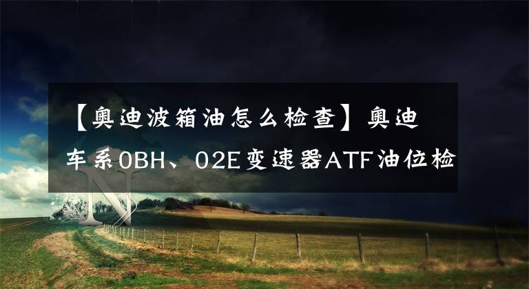 【奥迪波箱油怎么检查】奥迪车系0BH、02E变速器ATF油位检查
