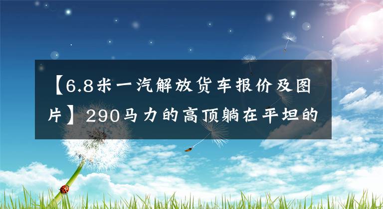 【6.8米一汽解放货车报价及图片】290马力的高顶躺在平坦的地板上，这四款6.8米货车喜欢谁？(希德比舍尔斯，Northern  Exposure)。