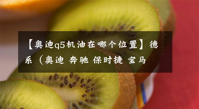 【奥迪q5机油在哪个位置】德系（奥迪 奔驰 保时捷 宝马 大众）机油、变速箱油加注标准