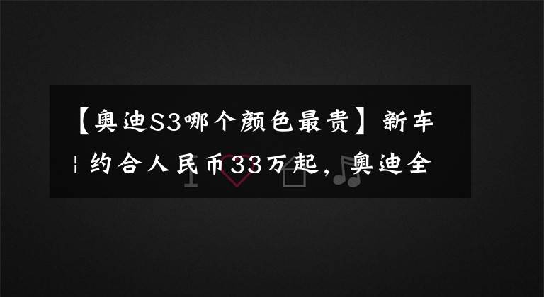 【奥迪S3哪个颜色最贵】新车 | 约合人民币33万起，奥迪全新S3配置发布，“零百”加速4.8秒