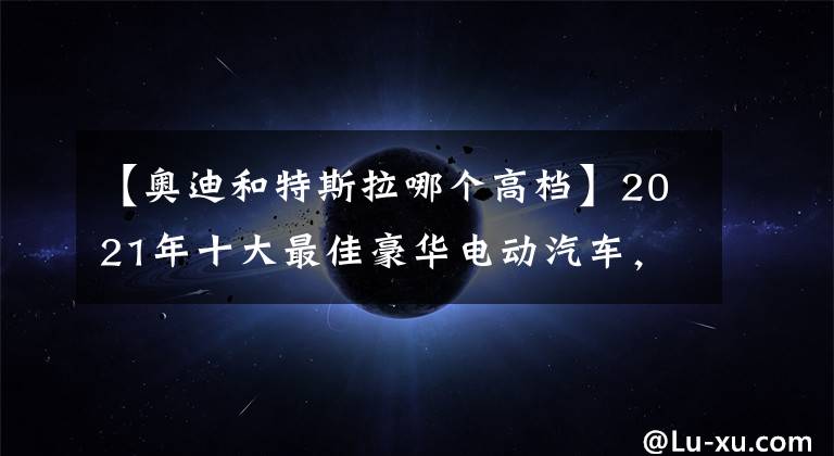 【奥迪和特斯拉哪个高档】2021年十大最佳豪华电动汽车，你认为哪些能入围？