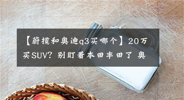 【蔚揽和奥迪q3买哪个】20万买SUV？别盯着本田丰田了 奥迪Q3其实也不错！