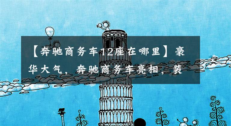 【奔驰商务车12座在哪里】豪华大气，奔驰商务车亮相，装修堪比头等舱。