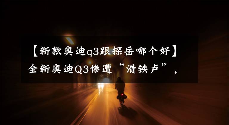 【新款奥迪q3跟探岳哪个好】全新奥迪Q3惨遭“滑铁卢”，到底是价格过高，还是产品减配？