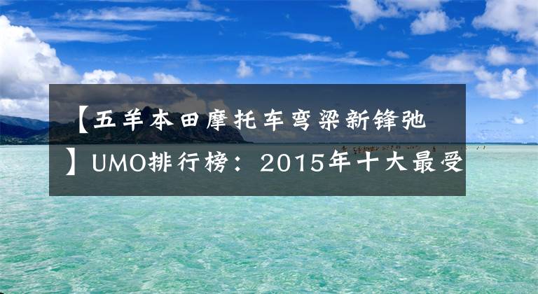 【五羊本田摩托车弯梁新锋弛】UMO排行榜：2015年十大最受关注的新月车。