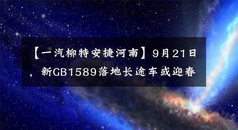【一汽柳特安捷河南】9月21日，新GB1589落地长途车或迎春。