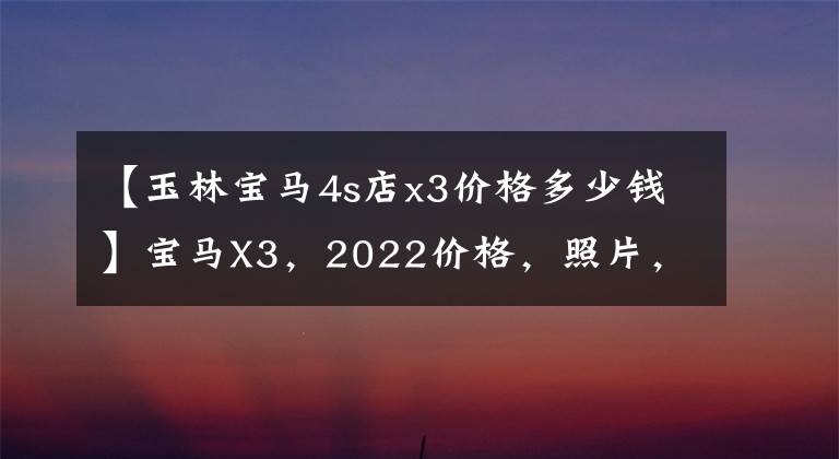 【玉林宝马4s店x3价格多少钱】宝马X3，2022价格，照片，参数，型号