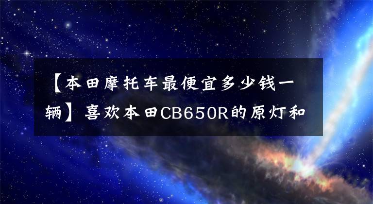 【本田摩托车最便宜多少钱一辆】喜欢本田CB650R的原灯和4桶，价格太贵了。有没有类似的车型推荐？