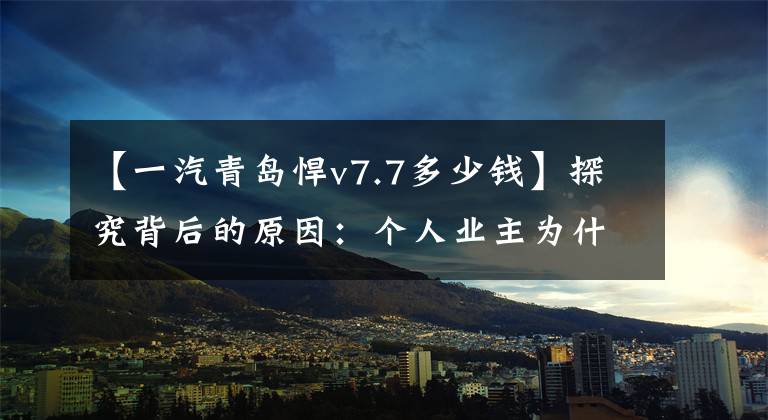 【一汽青岛悍v7.7多少钱】探究背后的原因：个人业主为什么非要选择勇猛的v  2.0？