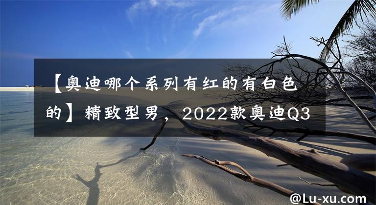 【奥迪哪个系列有红的有白色的】精致型男，2022款奥迪Q3系列上市，27.88万元起，配置升级