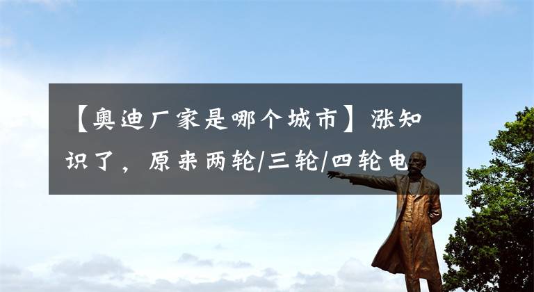 【奥迪厂家是哪个城市】涨知识了，原来两轮/三轮/四轮电动车的主要生产基地，在这些地方