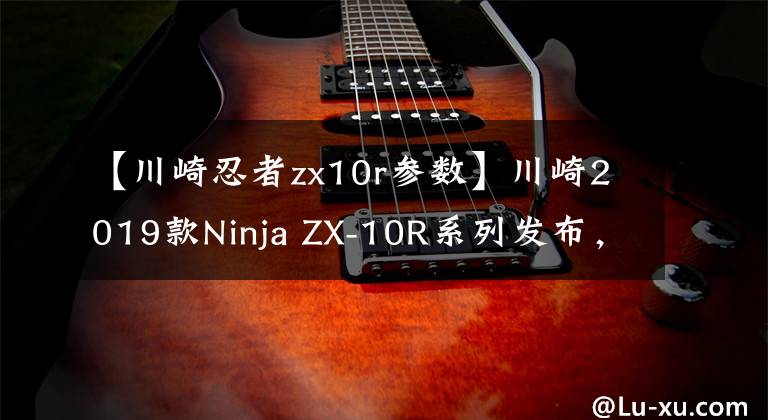 【川崎忍者zx10r参数】川崎2019款Ninja ZX-10R系列发布，马力进一步提升！