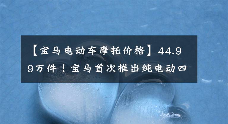 【宝马电动车摩托价格】44.99万件！宝马首次推出纯电动四门轿车i4