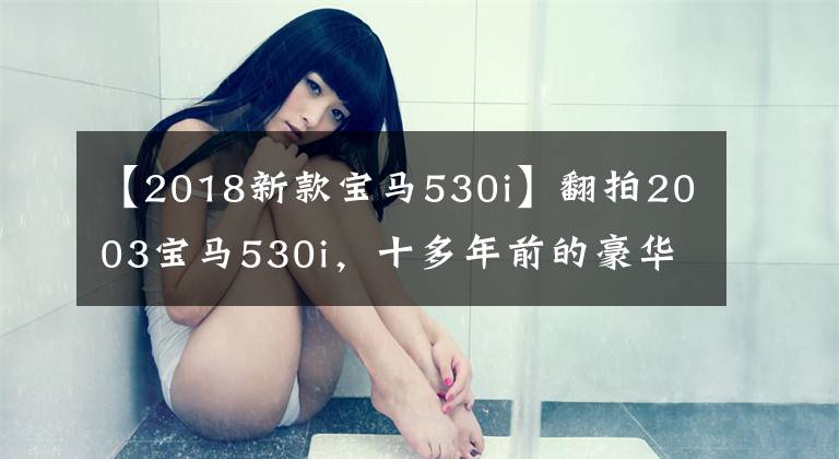【2018新款宝马530i】翻拍2003宝马530i，十多年前的豪华车，坐垫真的很丑。