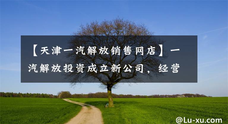 【天津一汽解放销售网店】一汽解放投资成立新公司，经营范围包括二手车拍卖等