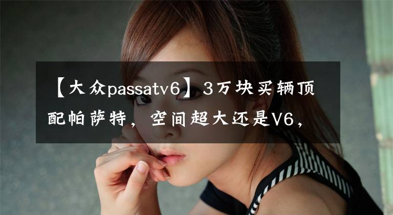 【大众passatv6】3万块买辆顶配帕萨特，空间超大还是V6，体验当年的老板座驾！