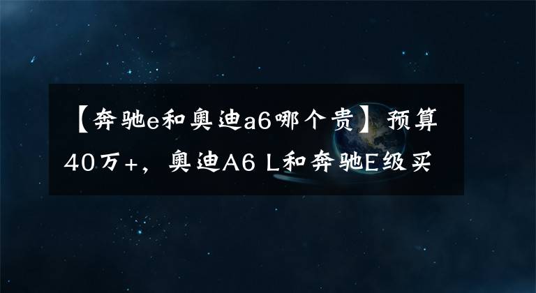 【奔驰e和奥迪a6哪个贵】预算40万+，奥迪A6 L和奔驰E级买哪个？