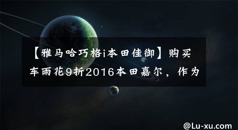 【雅马哈巧格i本田佳御】购买车雨花9折2016本田嘉尔，作为给儿媳的生日礼物