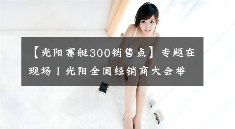 【光阳赛艇300销售点】专题在现场丨光阳全国经销商大会举行，赛艇300ABS全球首发！