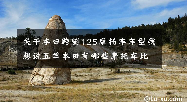 关于本田跨骑125摩托车车型我想说五羊本田有哪些摩托车比较值得选择？不同排量和车型都介绍一下
