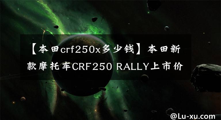 【本田crf250x多少钱】本田新款摩托车CRF250 RALLY上市价格，面部宝马大小眼睛